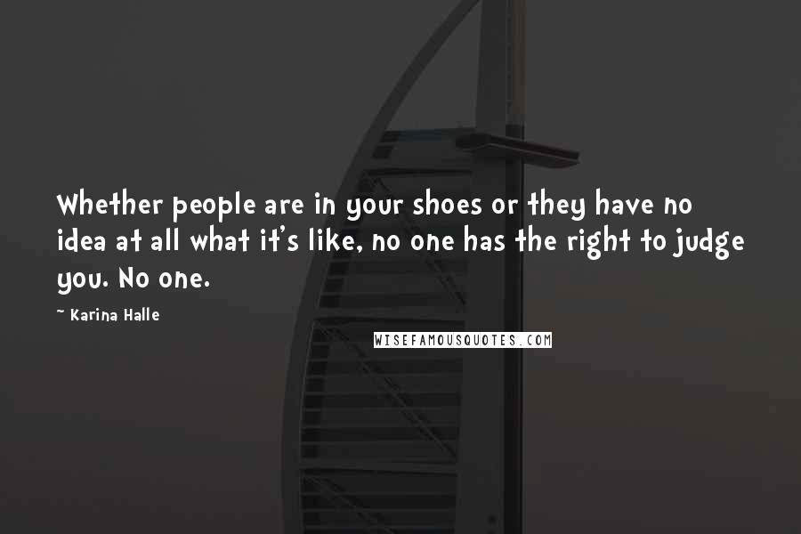 Karina Halle Quotes: Whether people are in your shoes or they have no idea at all what it's like, no one has the right to judge you. No one.