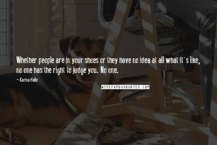 Karina Halle Quotes: Whether people are in your shoes or they have no idea at all what it's like, no one has the right to judge you. No one.