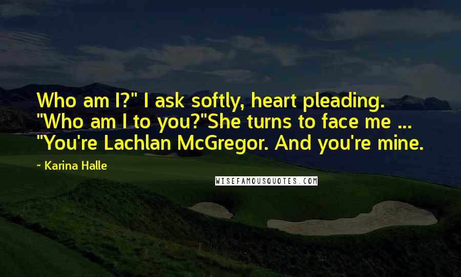 Karina Halle Quotes: Who am I?" I ask softly, heart pleading. "Who am I to you?"She turns to face me ... "You're Lachlan McGregor. And you're mine.