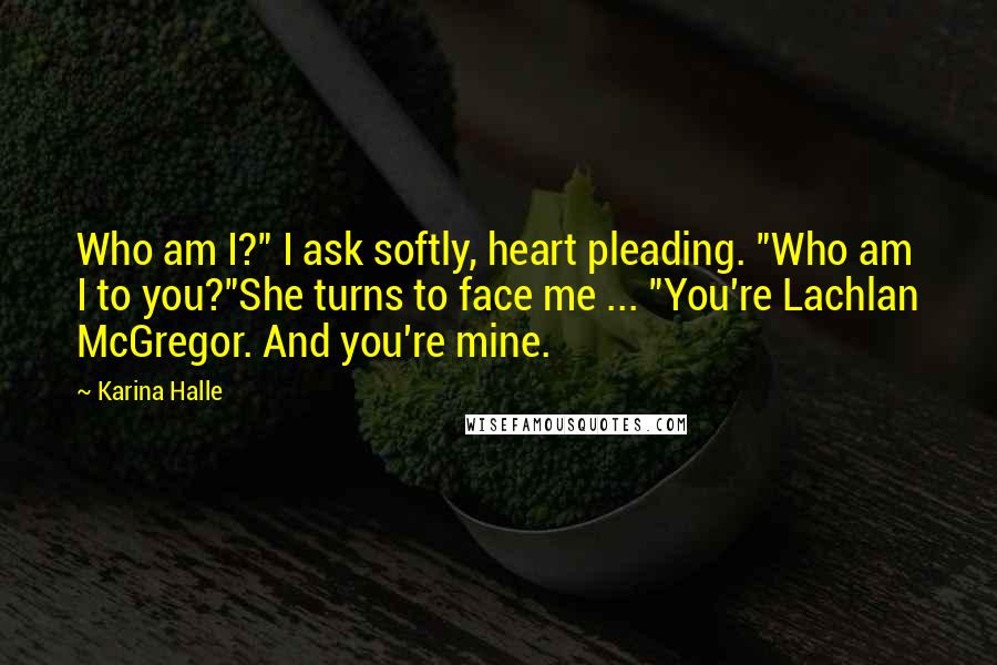 Karina Halle Quotes: Who am I?" I ask softly, heart pleading. "Who am I to you?"She turns to face me ... "You're Lachlan McGregor. And you're mine.