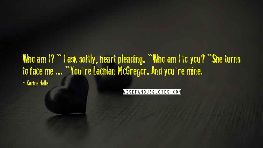 Karina Halle Quotes: Who am I?" I ask softly, heart pleading. "Who am I to you?"She turns to face me ... "You're Lachlan McGregor. And you're mine.