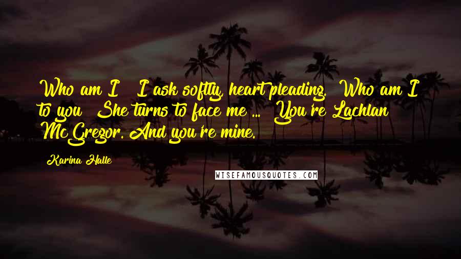 Karina Halle Quotes: Who am I?" I ask softly, heart pleading. "Who am I to you?"She turns to face me ... "You're Lachlan McGregor. And you're mine.