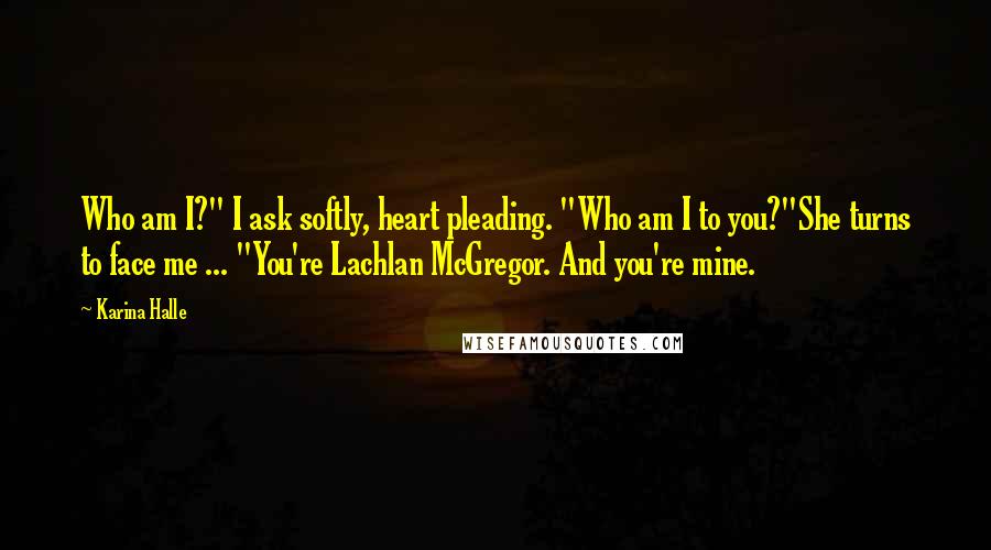 Karina Halle Quotes: Who am I?" I ask softly, heart pleading. "Who am I to you?"She turns to face me ... "You're Lachlan McGregor. And you're mine.