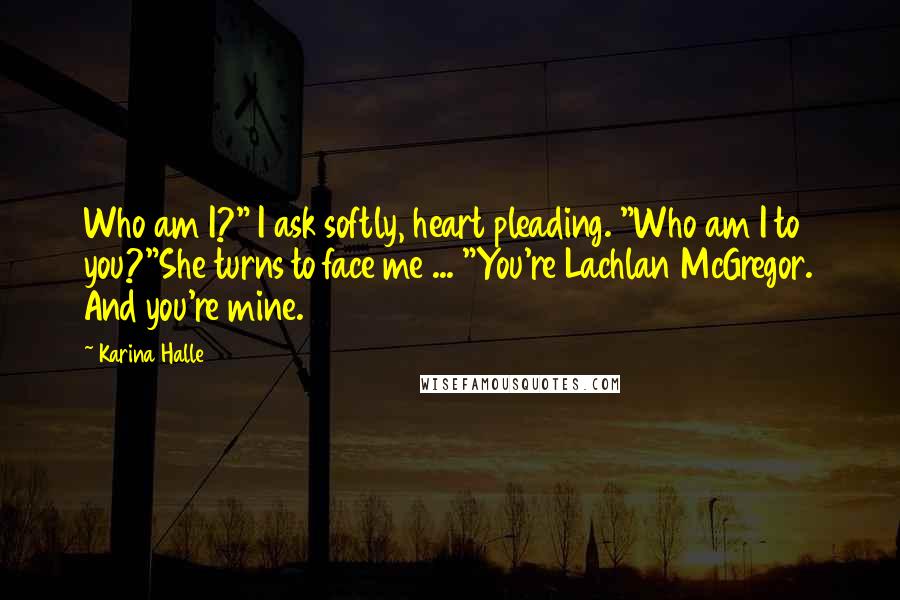 Karina Halle Quotes: Who am I?" I ask softly, heart pleading. "Who am I to you?"She turns to face me ... "You're Lachlan McGregor. And you're mine.