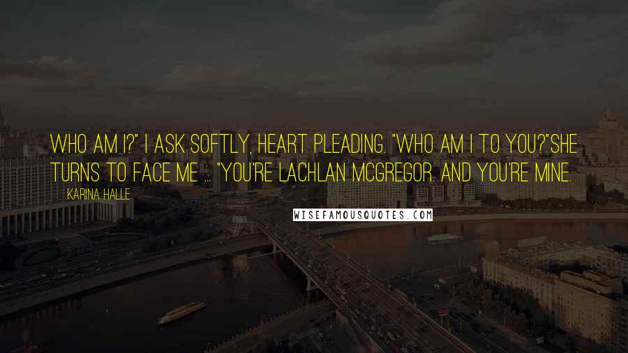 Karina Halle Quotes: Who am I?" I ask softly, heart pleading. "Who am I to you?"She turns to face me ... "You're Lachlan McGregor. And you're mine.