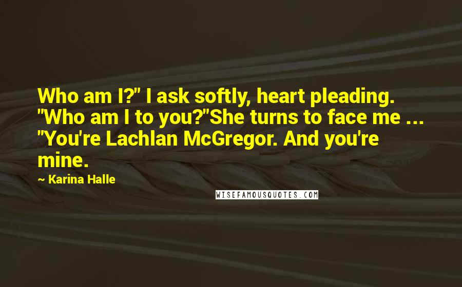 Karina Halle Quotes: Who am I?" I ask softly, heart pleading. "Who am I to you?"She turns to face me ... "You're Lachlan McGregor. And you're mine.