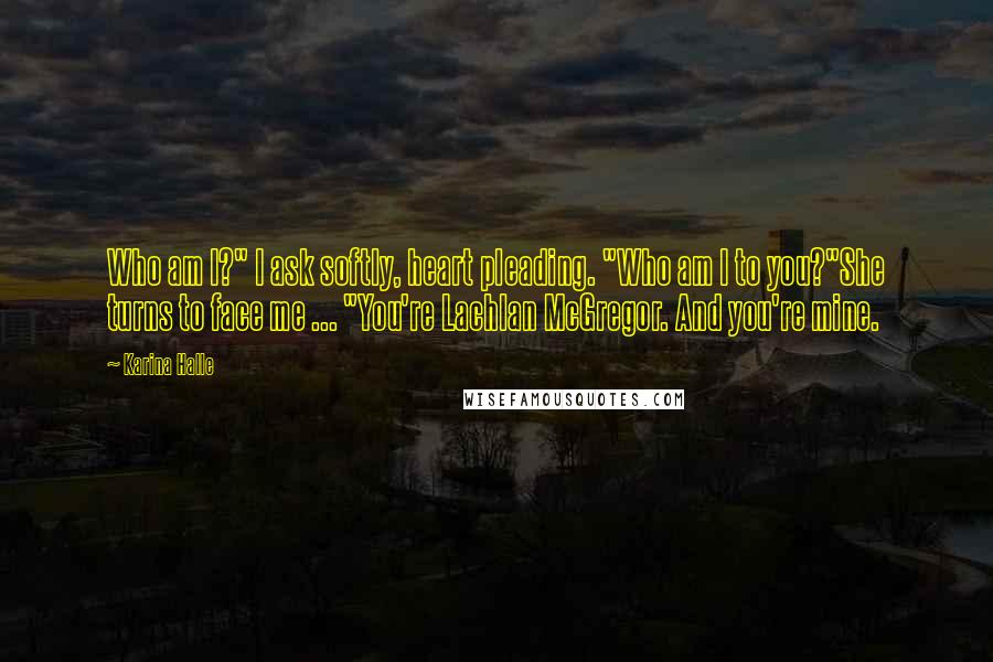 Karina Halle Quotes: Who am I?" I ask softly, heart pleading. "Who am I to you?"She turns to face me ... "You're Lachlan McGregor. And you're mine.