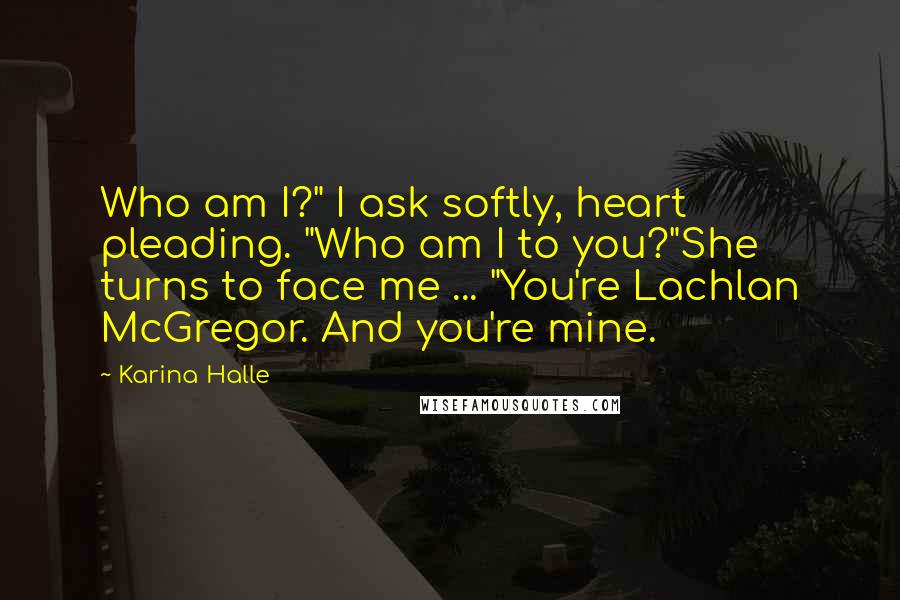 Karina Halle Quotes: Who am I?" I ask softly, heart pleading. "Who am I to you?"She turns to face me ... "You're Lachlan McGregor. And you're mine.