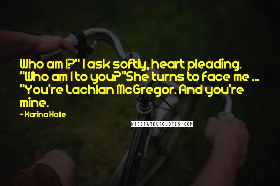 Karina Halle Quotes: Who am I?" I ask softly, heart pleading. "Who am I to you?"She turns to face me ... "You're Lachlan McGregor. And you're mine.