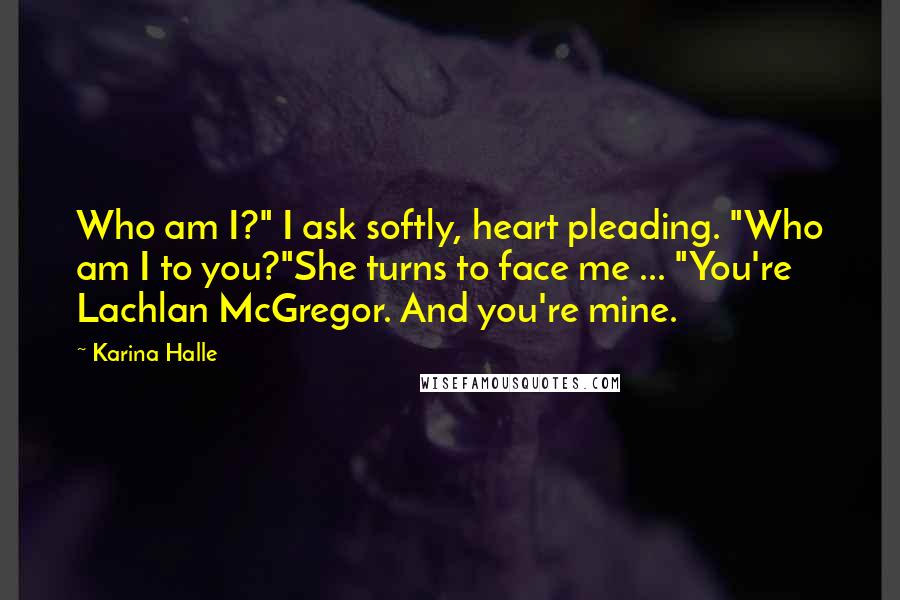 Karina Halle Quotes: Who am I?" I ask softly, heart pleading. "Who am I to you?"She turns to face me ... "You're Lachlan McGregor. And you're mine.