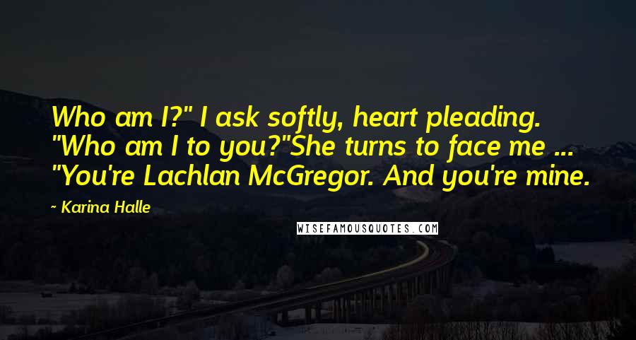 Karina Halle Quotes: Who am I?" I ask softly, heart pleading. "Who am I to you?"She turns to face me ... "You're Lachlan McGregor. And you're mine.