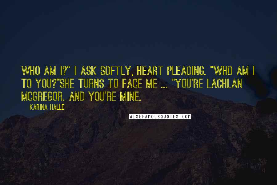 Karina Halle Quotes: Who am I?" I ask softly, heart pleading. "Who am I to you?"She turns to face me ... "You're Lachlan McGregor. And you're mine.