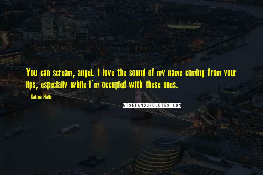 Karina Halle Quotes: You can scream, angel. I love the sound of my name coming from your lips, especially while I'm occupied with these ones.