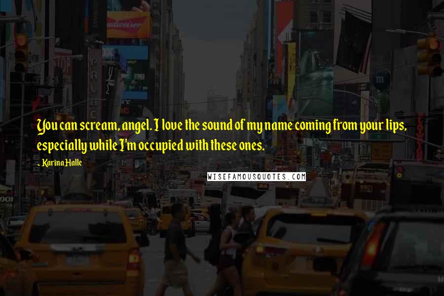 Karina Halle Quotes: You can scream, angel. I love the sound of my name coming from your lips, especially while I'm occupied with these ones.