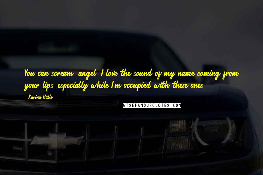 Karina Halle Quotes: You can scream, angel. I love the sound of my name coming from your lips, especially while I'm occupied with these ones.