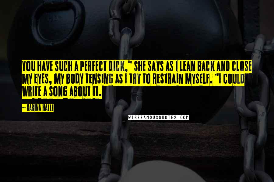 Karina Halle Quotes: You have such a perfect dick," she says as I lean back and close my eyes, my body tensing as I try to restrain myself. "I could write a song about it.