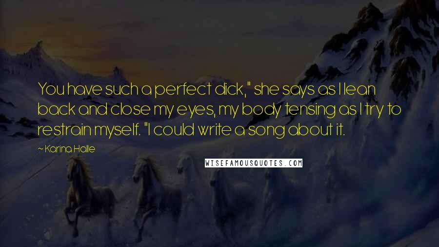 Karina Halle Quotes: You have such a perfect dick," she says as I lean back and close my eyes, my body tensing as I try to restrain myself. "I could write a song about it.