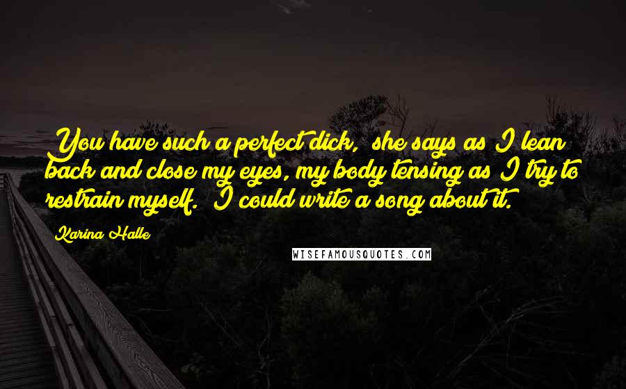 Karina Halle Quotes: You have such a perfect dick," she says as I lean back and close my eyes, my body tensing as I try to restrain myself. "I could write a song about it.