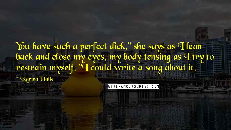 Karina Halle Quotes: You have such a perfect dick," she says as I lean back and close my eyes, my body tensing as I try to restrain myself. "I could write a song about it.