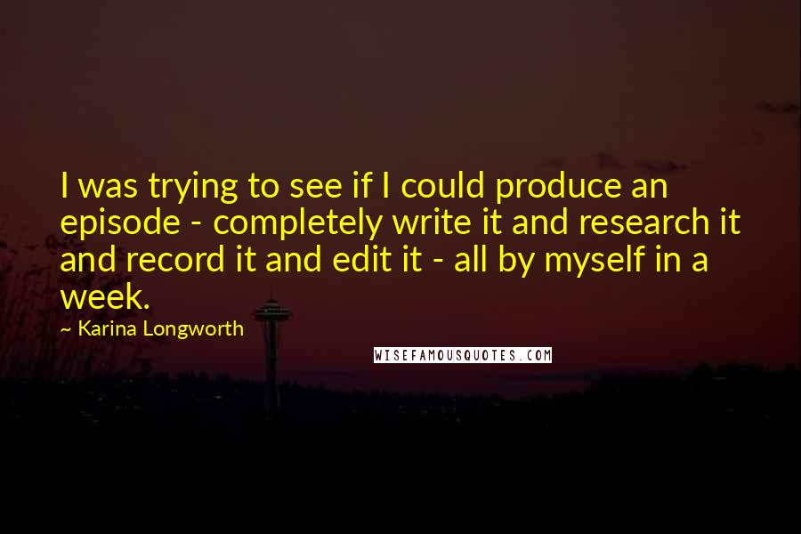 Karina Longworth Quotes: I was trying to see if I could produce an episode - completely write it and research it and record it and edit it - all by myself in a week.