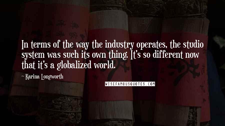 Karina Longworth Quotes: In terms of the way the industry operates, the studio system was such its own thing. It's so different now that it's a globalized world.