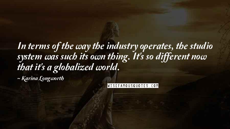 Karina Longworth Quotes: In terms of the way the industry operates, the studio system was such its own thing. It's so different now that it's a globalized world.
