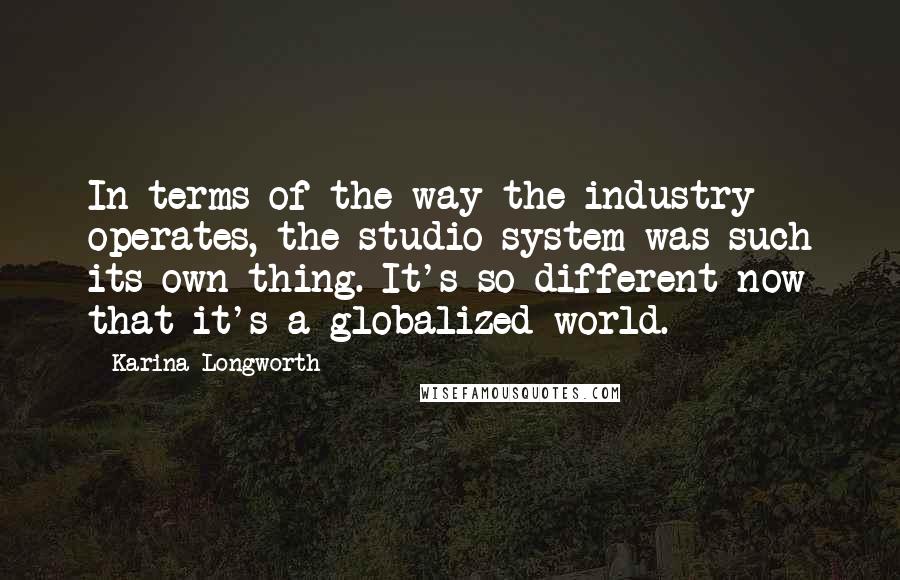 Karina Longworth Quotes: In terms of the way the industry operates, the studio system was such its own thing. It's so different now that it's a globalized world.