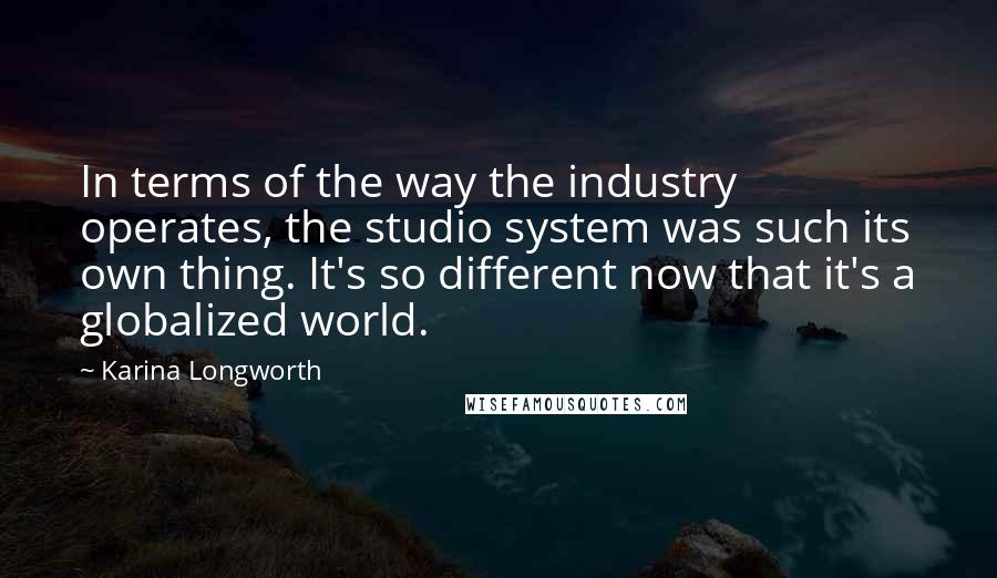 Karina Longworth Quotes: In terms of the way the industry operates, the studio system was such its own thing. It's so different now that it's a globalized world.
