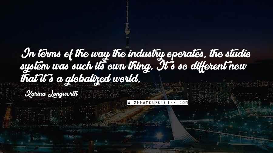 Karina Longworth Quotes: In terms of the way the industry operates, the studio system was such its own thing. It's so different now that it's a globalized world.