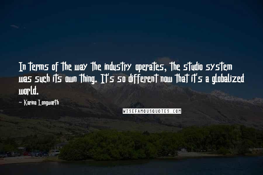 Karina Longworth Quotes: In terms of the way the industry operates, the studio system was such its own thing. It's so different now that it's a globalized world.