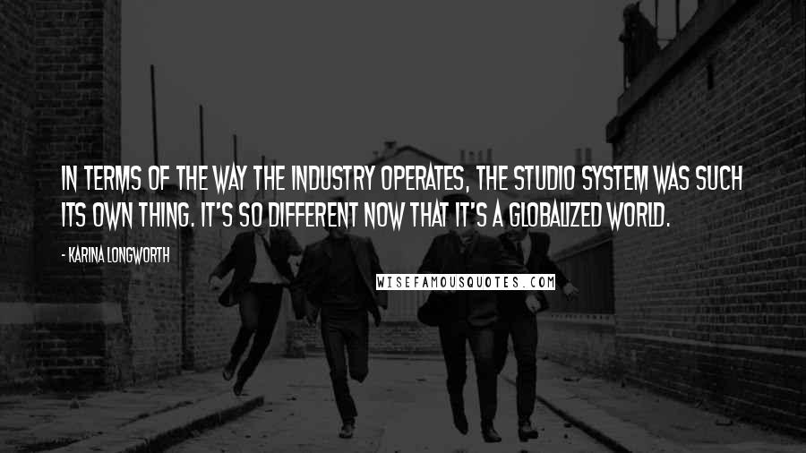 Karina Longworth Quotes: In terms of the way the industry operates, the studio system was such its own thing. It's so different now that it's a globalized world.