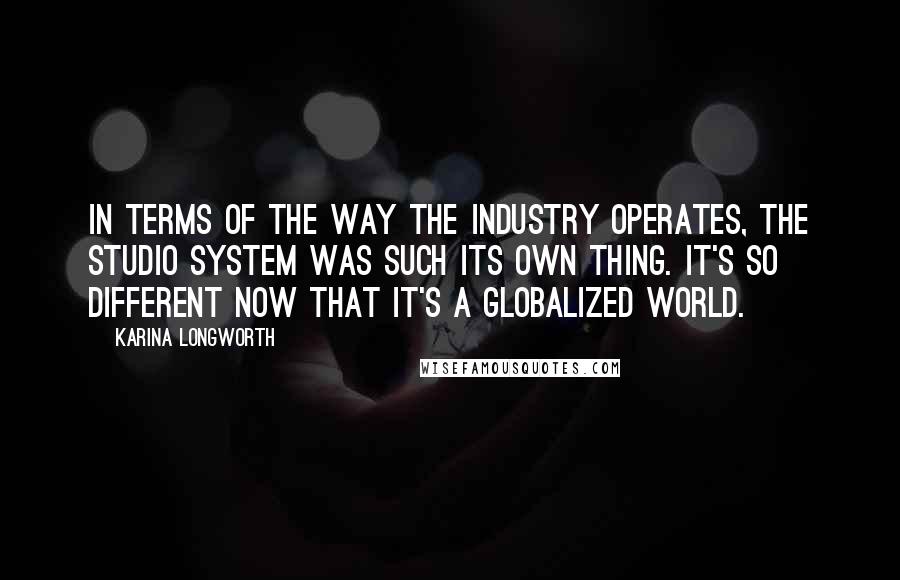 Karina Longworth Quotes: In terms of the way the industry operates, the studio system was such its own thing. It's so different now that it's a globalized world.