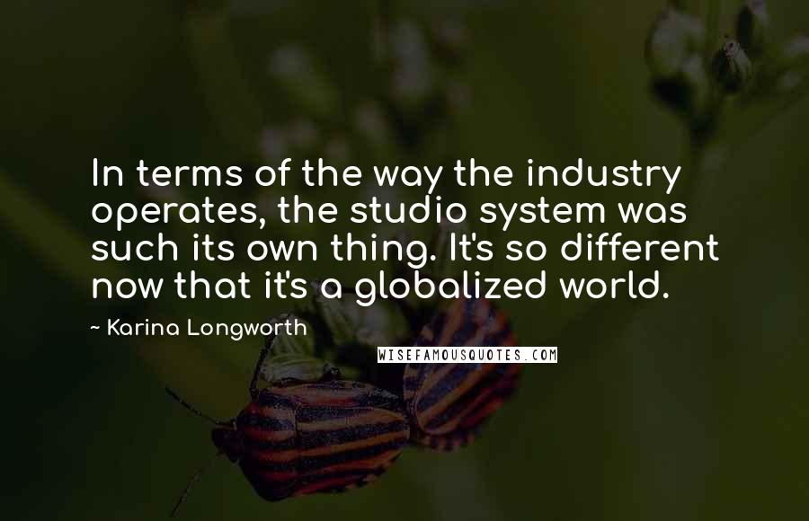 Karina Longworth Quotes: In terms of the way the industry operates, the studio system was such its own thing. It's so different now that it's a globalized world.