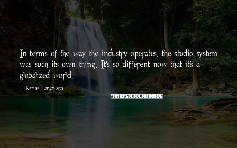 Karina Longworth Quotes: In terms of the way the industry operates, the studio system was such its own thing. It's so different now that it's a globalized world.