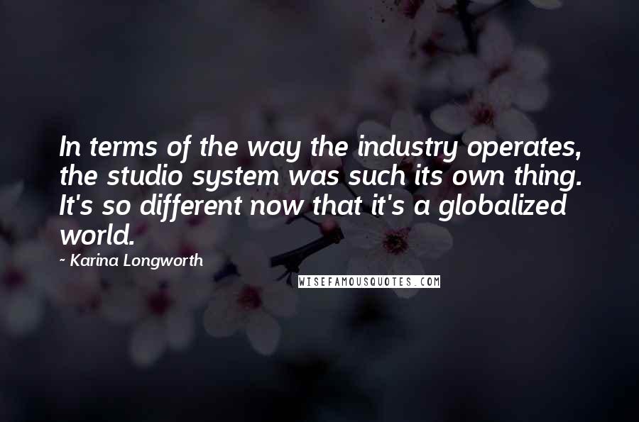 Karina Longworth Quotes: In terms of the way the industry operates, the studio system was such its own thing. It's so different now that it's a globalized world.