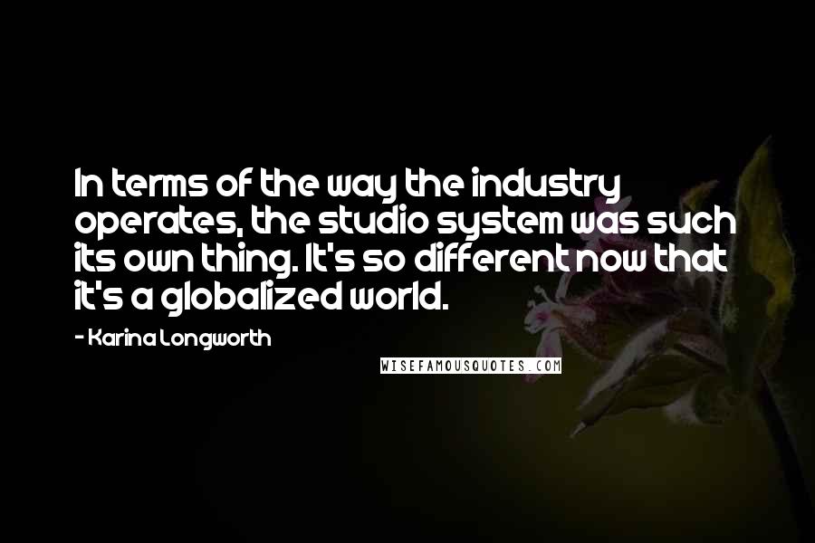 Karina Longworth Quotes: In terms of the way the industry operates, the studio system was such its own thing. It's so different now that it's a globalized world.