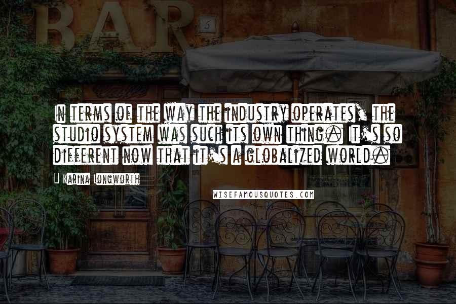 Karina Longworth Quotes: In terms of the way the industry operates, the studio system was such its own thing. It's so different now that it's a globalized world.