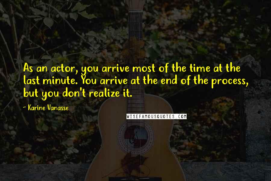 Karine Vanasse Quotes: As an actor, you arrive most of the time at the last minute. You arrive at the end of the process, but you don't realize it.