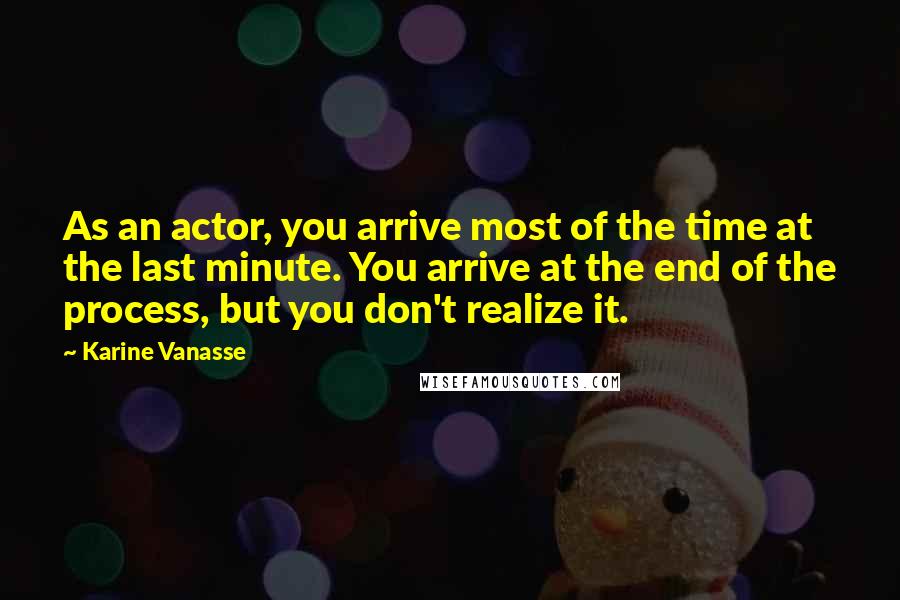 Karine Vanasse Quotes: As an actor, you arrive most of the time at the last minute. You arrive at the end of the process, but you don't realize it.