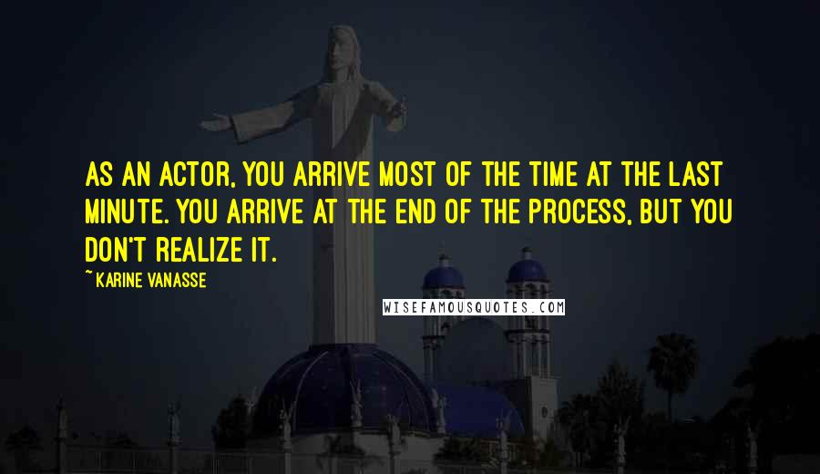 Karine Vanasse Quotes: As an actor, you arrive most of the time at the last minute. You arrive at the end of the process, but you don't realize it.