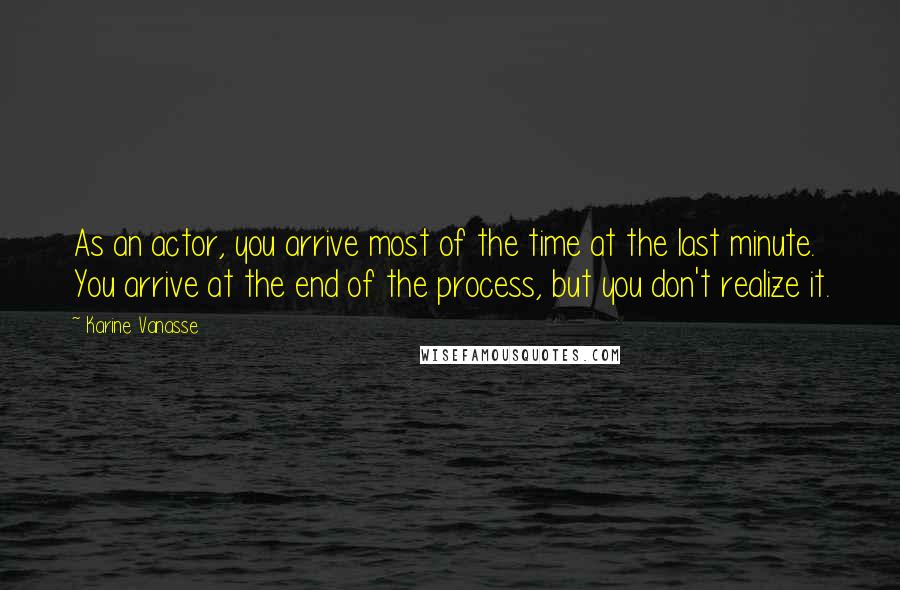 Karine Vanasse Quotes: As an actor, you arrive most of the time at the last minute. You arrive at the end of the process, but you don't realize it.