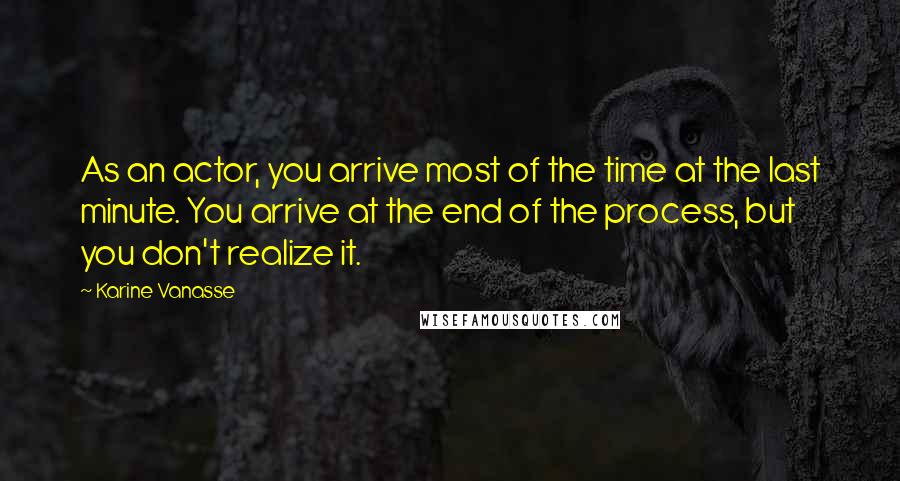 Karine Vanasse Quotes: As an actor, you arrive most of the time at the last minute. You arrive at the end of the process, but you don't realize it.
