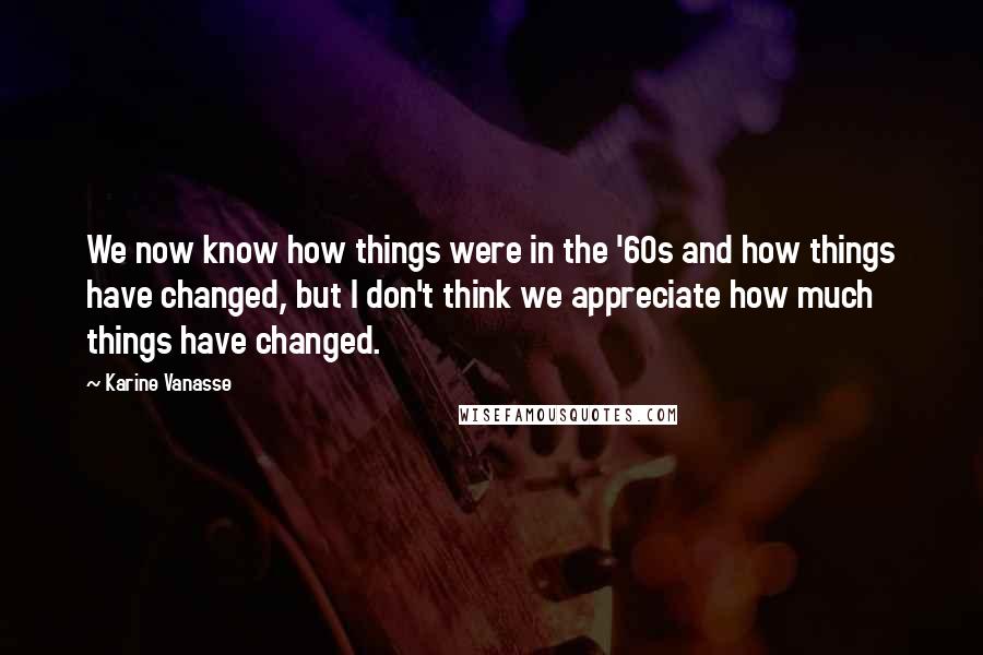 Karine Vanasse Quotes: We now know how things were in the '60s and how things have changed, but I don't think we appreciate how much things have changed.