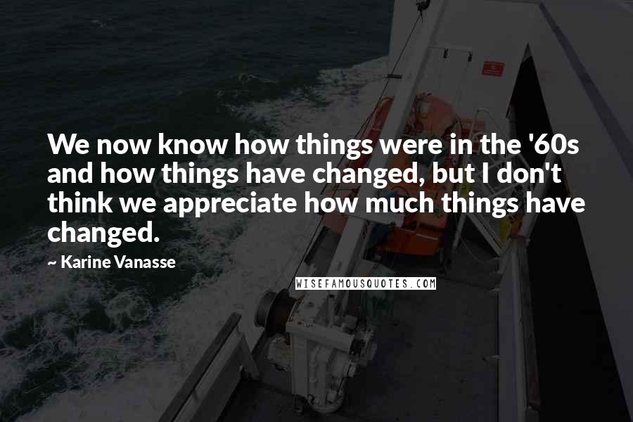 Karine Vanasse Quotes: We now know how things were in the '60s and how things have changed, but I don't think we appreciate how much things have changed.