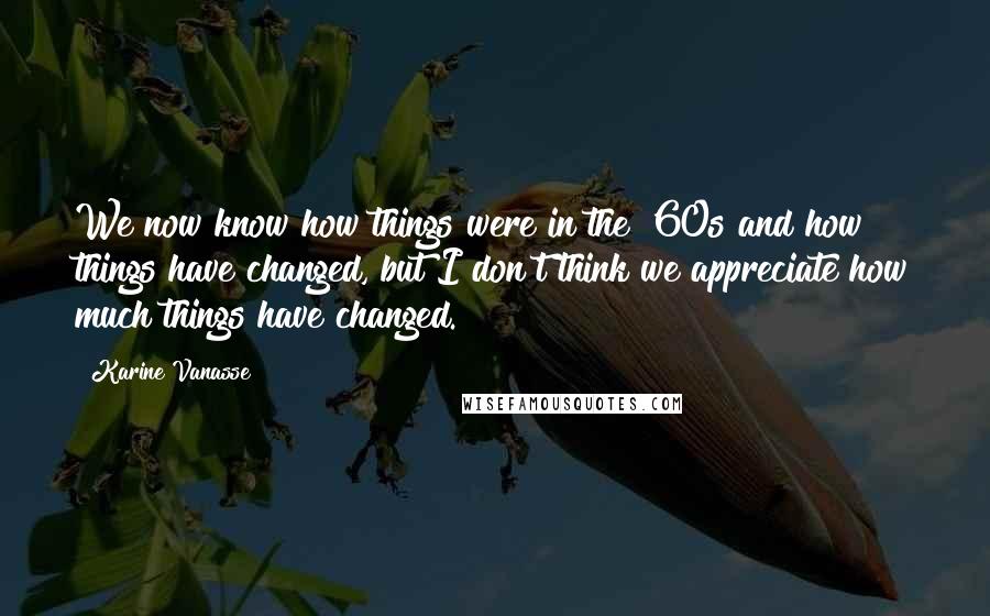 Karine Vanasse Quotes: We now know how things were in the '60s and how things have changed, but I don't think we appreciate how much things have changed.