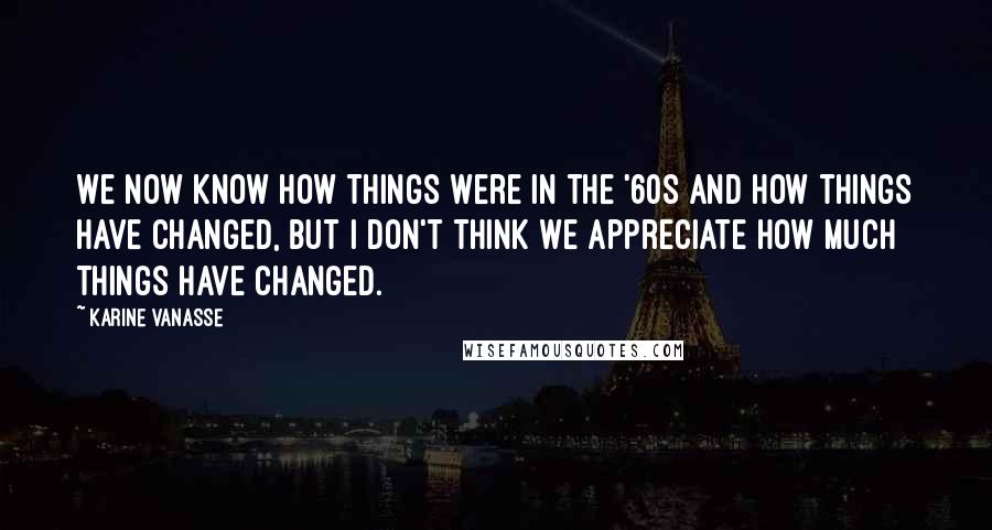 Karine Vanasse Quotes: We now know how things were in the '60s and how things have changed, but I don't think we appreciate how much things have changed.