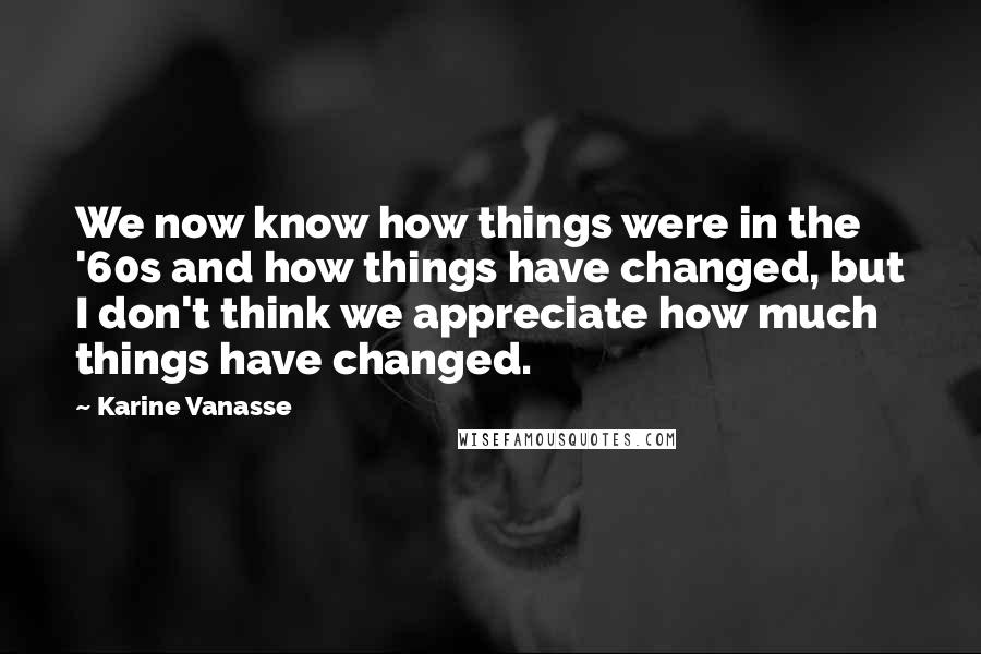 Karine Vanasse Quotes: We now know how things were in the '60s and how things have changed, but I don't think we appreciate how much things have changed.