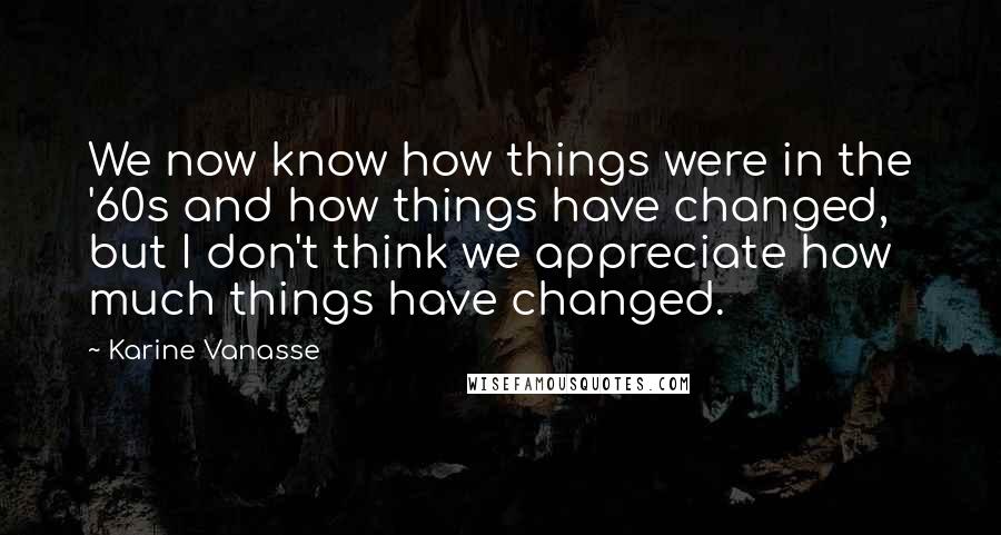 Karine Vanasse Quotes: We now know how things were in the '60s and how things have changed, but I don't think we appreciate how much things have changed.