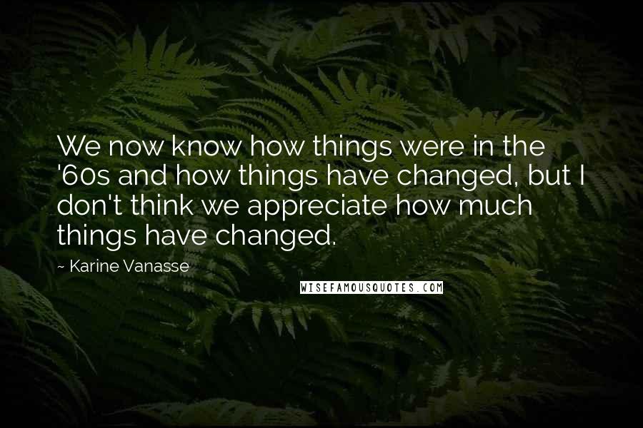 Karine Vanasse Quotes: We now know how things were in the '60s and how things have changed, but I don't think we appreciate how much things have changed.