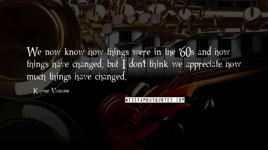 Karine Vanasse Quotes: We now know how things were in the '60s and how things have changed, but I don't think we appreciate how much things have changed.